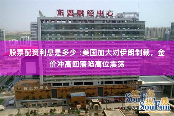 股票配资利息是多少 :美国加大对伊朗制裁,金价冲高回落陷高位震荡