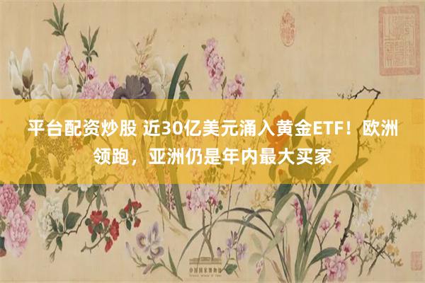 平台配资炒股 近30亿美元涌入黄金ETF！欧洲领跑，亚洲仍是年内最大买家