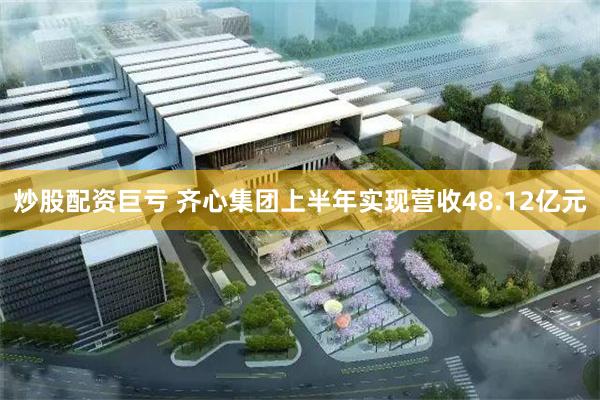 炒股配资巨亏 齐心集团上半年实现营收48.12亿元