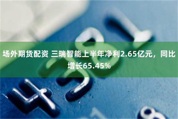 场外期货配资 三瑞智能上半年净利2.65亿元，同比增长65.45%