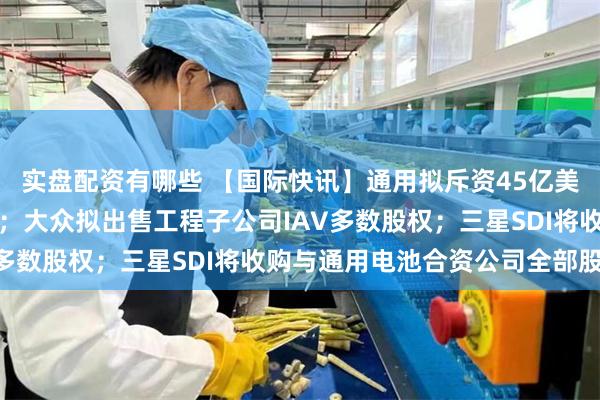 实盘配资有哪些 【国际快讯】通用拟斥资45亿美元保障关键零部件供应；大众拟出售工程子公司IAV多数股权；三星SDI将收购与通用电池合资公司全部股权