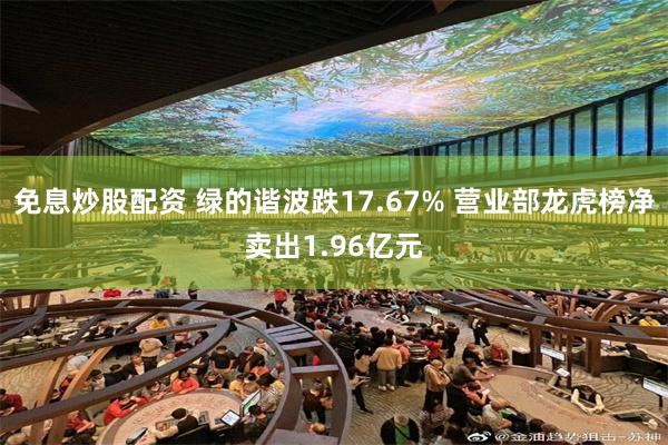 免息炒股配资 绿的谐波跌17.67% 营业部龙虎榜净卖出1.96亿元