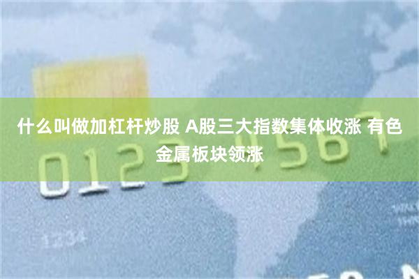 什么叫做加杠杆炒股 A股三大指数集体收涨 有色金属板块领涨