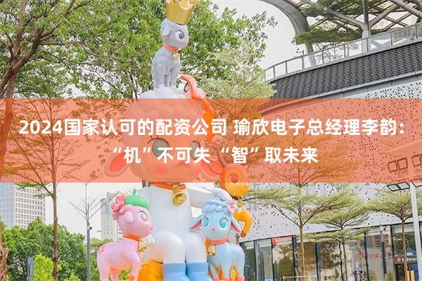 2024国家认可的配资公司 瑜欣电子总经理李韵： “机”不可失 “智”取未来