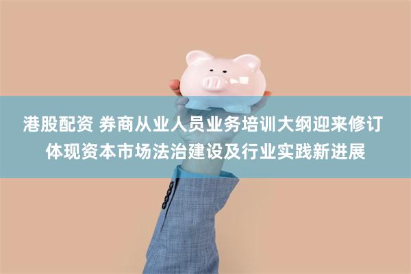 港股配资 券商从业人员业务培训大纲迎来修订 体现资本市场法治建设及行业实践新进展