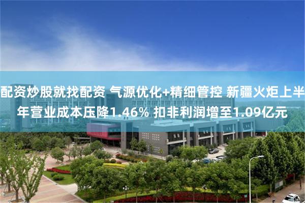 配资炒股就找配资 气源优化+精细管控 新疆火炬上半年营业成本压降1.46% 扣非利润增至1.09亿元