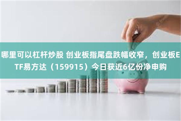 哪里可以杠杆炒股 创业板指尾盘跌幅收窄，创业板ETF易方达（159915）今日获近6亿份净申购