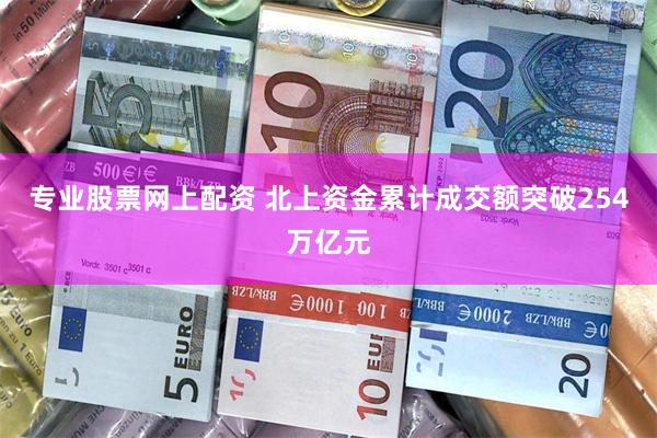 专业股票网上配资 北上资金累计成交额突破254万亿元
