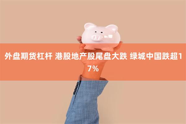 外盘期货杠杆 港股地产股尾盘大跌 绿城中国跌超17%