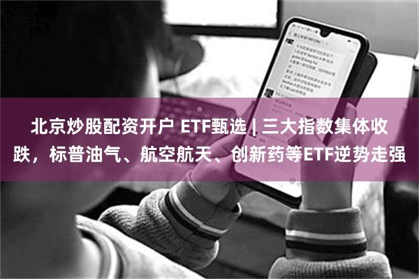 北京炒股配资开户 ETF甄选 | 三大指数集体收跌，标普油气、航空航天、创新药等ETF逆势走强