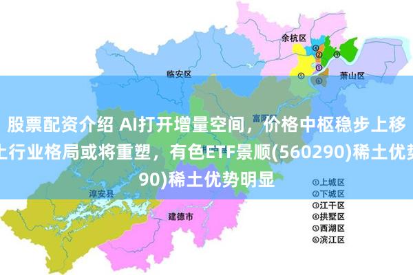 股票配资介绍 AI打开增量空间，价格中枢稳步上移！稀土行业格局或将重塑，有色ETF景顺(560290)稀土优势明显