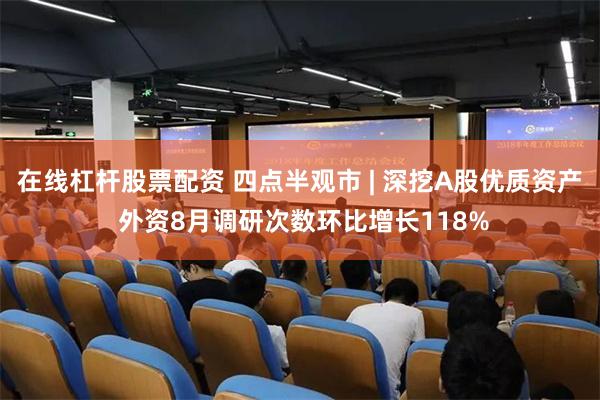在线杠杆股票配资 四点半观市 | 深挖A股优质资产 外资8月调研次数环比增长118%
