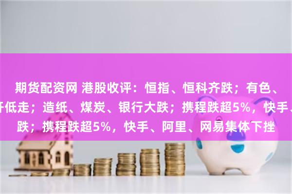期货配资网 港股收评：恒指、恒科齐跌；有色、地产强势，半导体高开低走；造纸、煤炭、银行大跌；携程跌超5%，快手、阿里、网易集体下挫