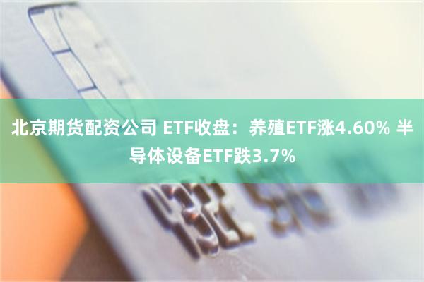 北京期货配资公司 ETF收盘：养殖ETF涨4.60% 半导体设备ETF跌3.7%