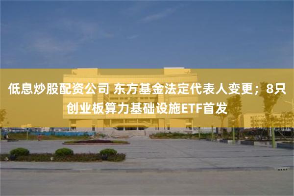 低息炒股配资公司 东方基金法定代表人变更；8只创业板算力基础设施ETF首发