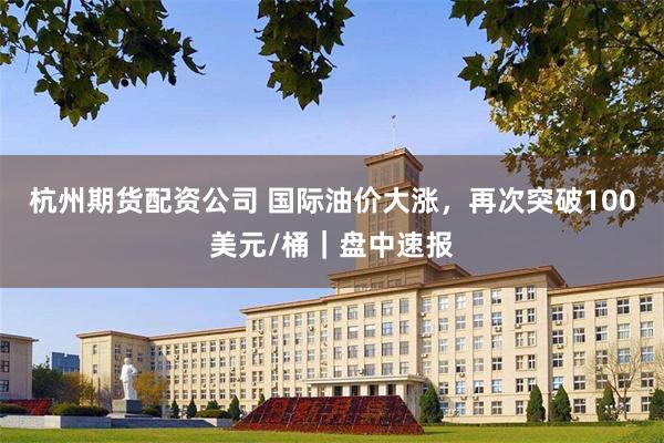 杭州期货配资公司 国际油价大涨，再次突破100美元/桶｜盘中速报