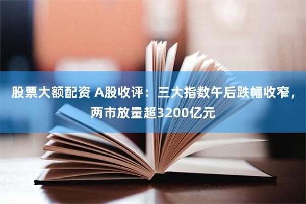 股票大额配资 A股收评：三大指数午后跌幅收窄，两市放量超3200亿元
