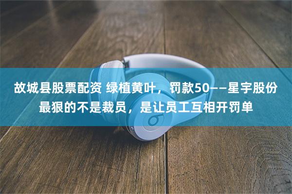 故城县股票配资 绿植黄叶，罚款50——星宇股份最狠的不是裁员，是让员工互相开罚单