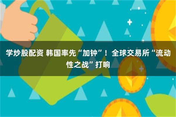 学炒股配资 韩国率先“加钟”!全球交易所“流动性之战”打响
