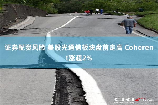 证券配资风险 美股光通信板块盘前走高 Coherent涨超2%