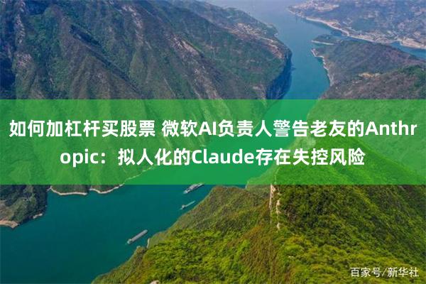 如何加杠杆买股票 微软AI负责人警告老友的Anthropic：拟人化的Claude存在失控风险