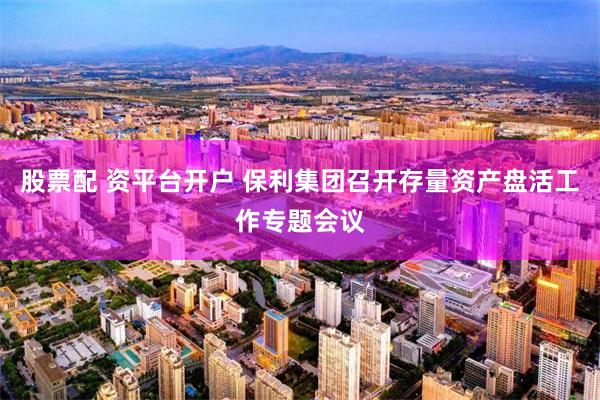 股票配 资平台开户 保利集团召开存量资产盘活工作专题会议