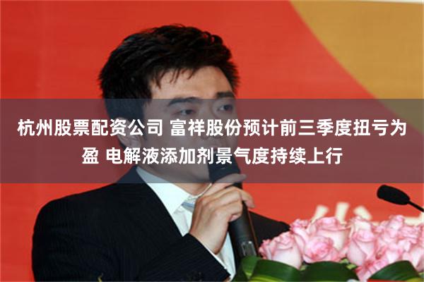 杭州股票配资公司 富祥股份预计前三季度扭亏为盈 电解液添加剂景气度持续上行
