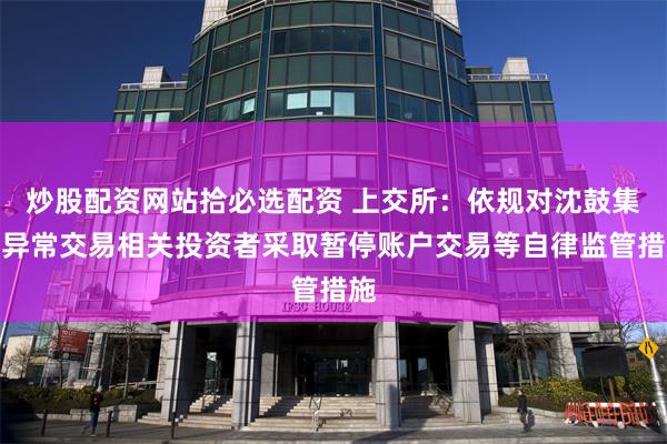 炒股配资网站拾必选配资 上交所：依规对沈鼓集团异常交易相关投资者采取暂停账户交易等自律监管措施