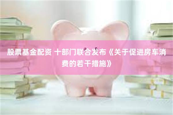 股票基金配资 十部门联合发布《关于促进房车消费的若干措施》