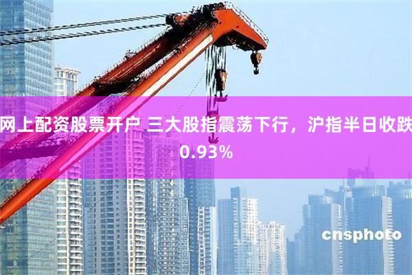 网上配资股票开户 三大股指震荡下行,沪指半日收跌0.93%