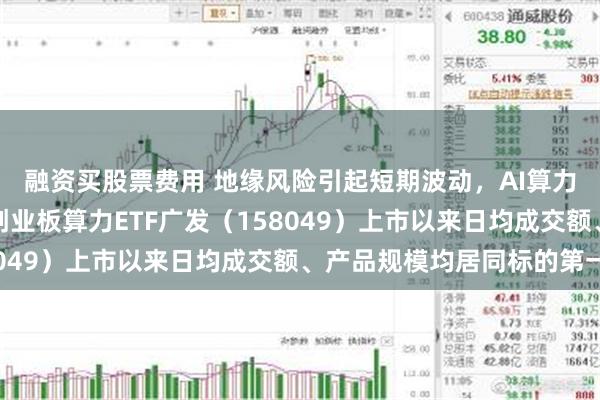 融资买股票费用 地缘风险引起短期波动，AI算力核心增长逻辑不变，创业板算力ETF广发（158049）上市以来日均成交额、产品规模均居同标的第一