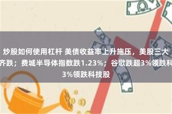 炒股如何使用杠杆 美债收益率上升施压，美股三大指数齐跌；费城半导体指数跌1.23%；谷歌跌超3%领跌科技股