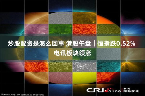 炒股配资是怎么回事 港股午盘｜恒指跌0.52% 电讯板块领涨