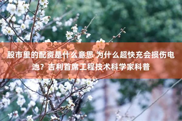 股市里的配资是什么意思 为什么超快充会损伤电池?吉利首席工程技术科学家科普
