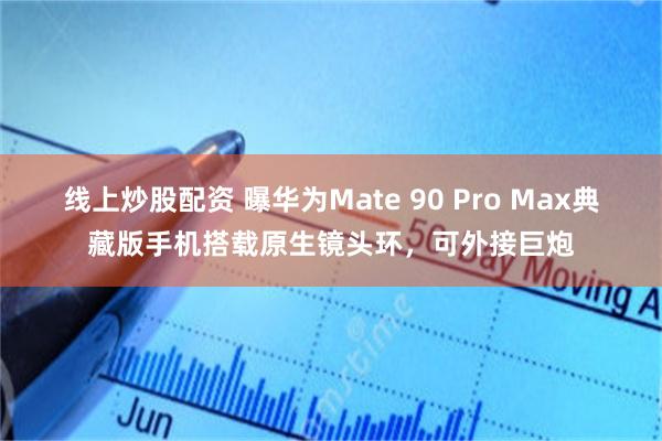 线上炒股配资 曝华为Mate 90 Pro Max典藏版手机搭载原生镜头环，可外接巨炮