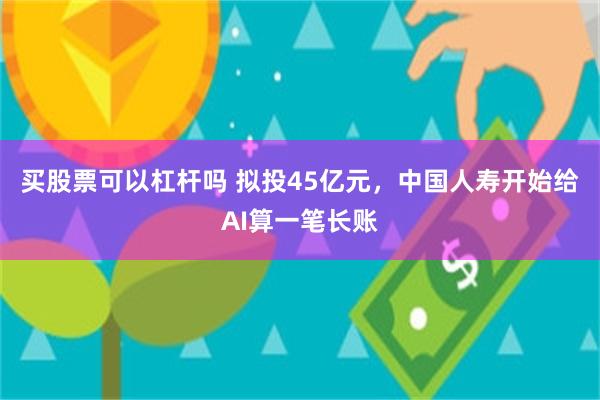 买股票可以杠杆吗 拟投45亿元，中国人寿开始给AI算一笔长账