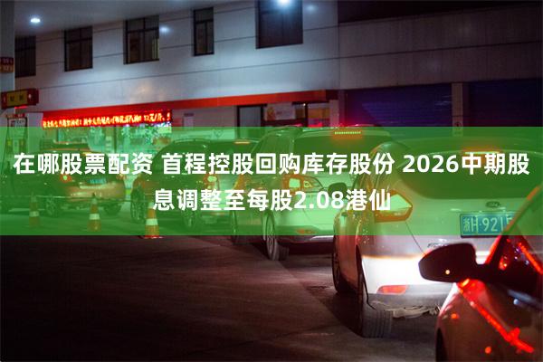 在哪股票配资 首程控股回购库存股份 2026中期股息调整至每股2.08港仙