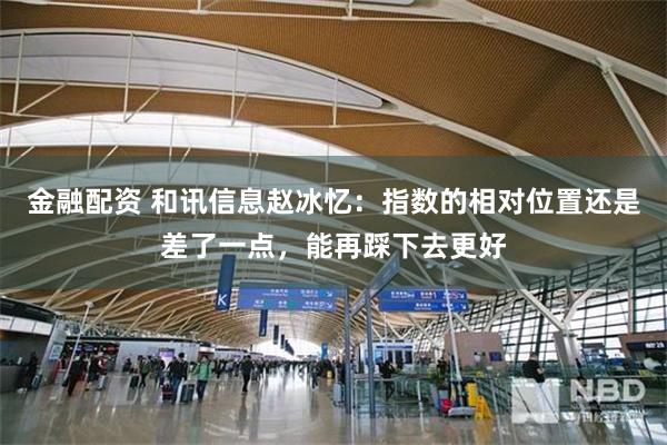 金融配资 和讯信息赵冰忆：指数的相对位置还是差了一点，能再踩下去更好