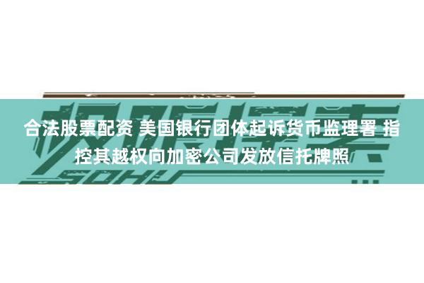 合法股票配资 美国银行团体起诉货币监理署 指控其越权向加密公司发放信托牌照
