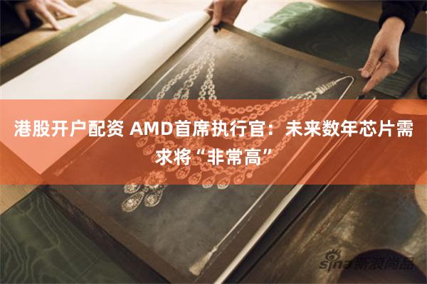 港股开户配资 AMD首席执行官：未来数年芯片需求将“非常高”