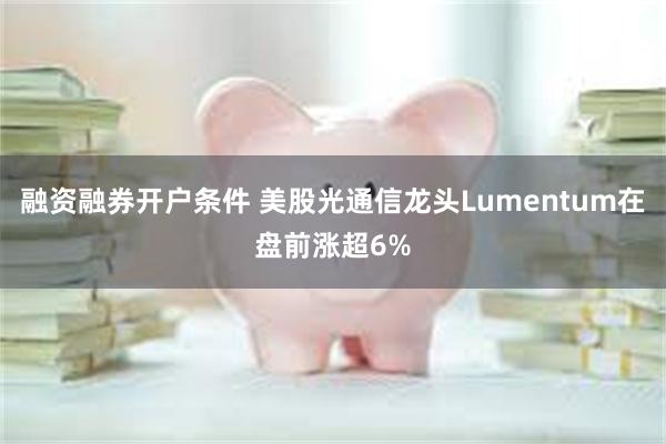 融资融券开户条件 美股光通信龙头Lumentum在盘前涨超6%