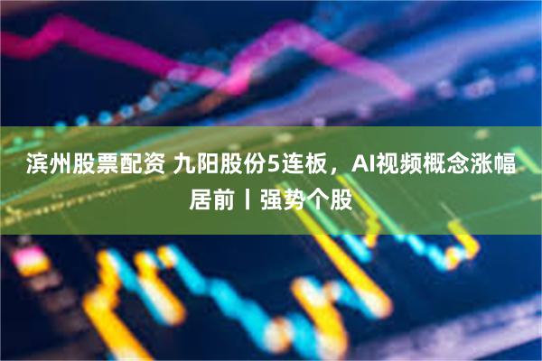 滨州股票配资 九阳股份5连板，AI视频概念涨幅居前丨强势个股