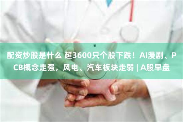 配资炒股是什么 超3600只个股下跌！AI漫剧、PCB概念走强，风电、汽车板块走弱 | A股早盘