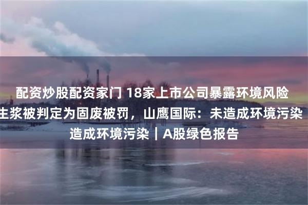 配资炒股配资家门 18家上市公司暴露环境风险 子公司进口再生浆被判定为固废被罚,山鹰国际:未造成环境污染|A股绿色报告