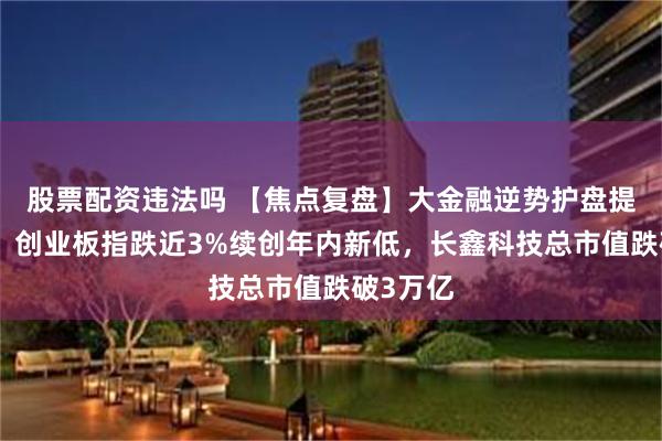 股票配资违法吗 【焦点复盘】大金融逆势护盘提振有限，创业板指跌近3%续创年内新低，长鑫科技总市值跌破3万亿