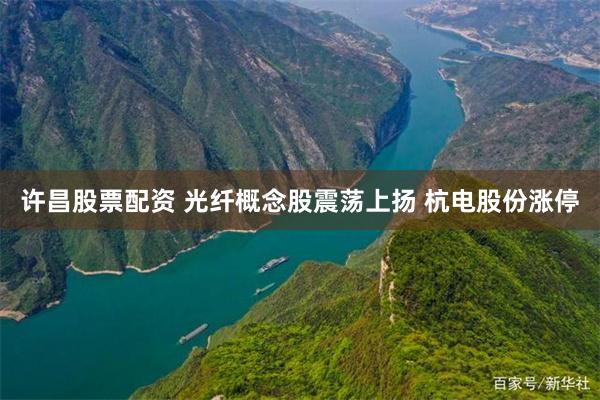 许昌股票配资 光纤概念股震荡上扬 杭电股份涨停