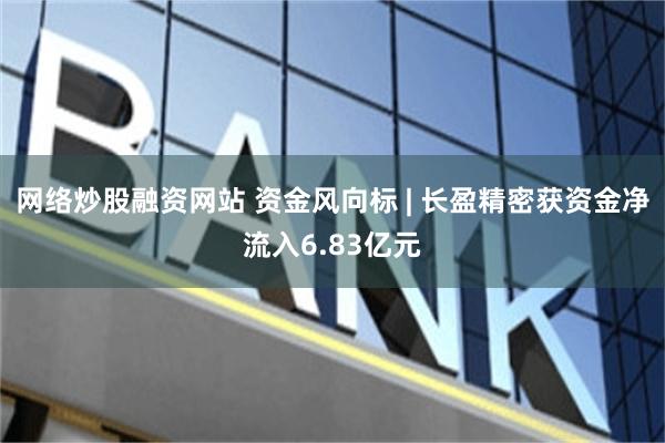 网络炒股融资网站 资金风向标 | 长盈精密获资金净流入6.83亿元