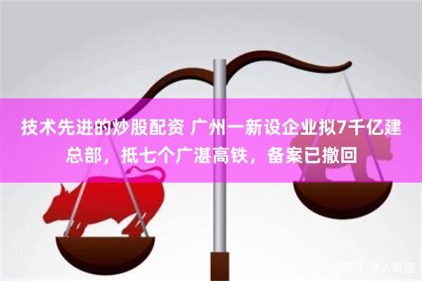 技术先进的炒股配资 广州一新设企业拟7千亿建总部，抵七个广湛高铁，备案已撤回