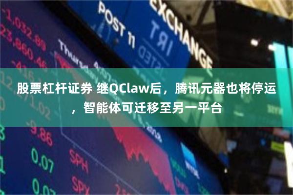股票杠杆证券 继QClaw后,腾讯元器也将停运,智能体可迁移至另一平台