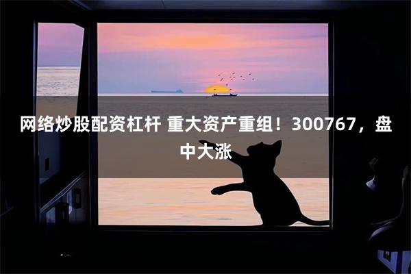 网络炒股配资杠杆 重大资产重组！300767，盘中大涨